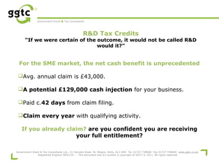 Government Grant & Tax Consultants

R&D Tax Credits

“If we were certain of the outcome, it would not be called R&D
would it?”

For the SME market, the net cash benefit is unprecedented
 
Avg. annual claim is £43,000.
A potential £129,000 cash injection for your business.
Paid c.42 days from claim filing.
Claim every year with qualifying activity.
If you already claim? are you confident you are receiving
your full entitlement?
Government Grant & Tax Consultants Ltd., 21 Verulam Road, St. Albans, Herts, AL3 4DG Tel. 01727 738600 Fax 01727 738609 www.ggtc.co.uk
Registered England 5852134 - This document and it's content is copyright of GGTC © 2011. All rights reserved

 