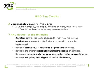 Government Grant & Tax Consultants

R&D Tax Credits
 
 You probably qualify if you are:
•

A UK Ltd Company, trading 12 months or more, with PAYE staff.
• You do not have to be paying corporation tax

 AND do ANY of the following
•

Develop new or regularly change the way you make your
products or employ any staff with a technical or scientific
background.

•

Develop software, IT solutions or products in-house.

•

Develop and improve manufacturing processes or services.

•

Develop or appreciably improve products, materials or devices.

•

Develop samples, prototypes or undertake testing

Government Grant & Tax Consultants Ltd., 21 Verulam Road, St. Albans, Herts, AL3 4DG Tel. 01727 738600 Fax 01727 738609 www.ggtc.co.uk
Registered England 5852134 - This document and it's content is copyright of GGTC © 2011. All rights reserved

 