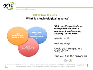 Government Grant & Tax Consultants

R&D Tax Credits
 

What is a technological advance?

NEW
TECHNICAL
KNOWELEGE

APPRECIABL
E
IMPROVEMEN
T

“Not readily available or
readily deducible by a
competent professional
working in the field.”

•Was it hard?
•Tell me Why?

NEW
CAPABILITIE
S

•Could your competitors
easily do it?
•Can you find the answer on

Government Grant & Tax Consultants Ltd., 21 Verulam Road, St. Albans, Herts, AL3 4DG Tel. 01727 738600 Fax 01727 738609 www.ggtc.co.uk
Registered England 5852134 - This document and it's content is copyright of GGTC © 2011. All rights reserved

 