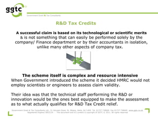 Government Grant & Tax Consultants

R&D Tax Credits
 

A successful claim is based on its technological or scientific merits
& is not something that can easily be performed solely by the

company/ Finance department or by their accountants in isolation,
unlike many other aspects of company tax.

The scheme itself is complex and resource intensive
When Government introduced the scheme it decided HMRC would not
employ scientists or engineers to assess claim validity.
Their idea was that the technical staff performing the R&D or
innovation would be the ones best equipped to make the assessment
as to what actually qualifies for R&D Tax Credit relief.
Government Grant & Tax Consultants Ltd., 21 Verulam Road, St. Albans, Herts, AL3 4DG Tel. 01727 738600 Fax 01727 738609 www.ggtc.co.uk
Registered England 5852134 - This document and it's content is copyright of GGTC © 2011. All rights reserved

 