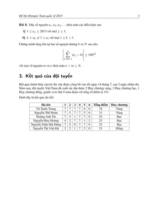 Đề thi Olympic Toán quốc tế 2015 3
Bài 6. Dãy số nguyên a1; a2; a3; : : : thỏa mãn các điều kiện sau:
i) 1 Ä aj Ä 2015 với mọi j 1I
ii) k C ak ¤ ` C a` với mọi 1 Ä k < `:
Chứng minh rằng tồn tại hai số nguyên dương b và N sao cho
ˇ
ˇ
ˇ
ˇ
ˇ
ˇ
nX
jDmC1
.aj b/
ˇ
ˇ
ˇ
ˇ
ˇ
ˇ
Ä 10072
với mọi số nguyên m và n thỏa mãn n > m N:
3. Kết quả của đội tuyển
Kết quả chính thức của kỳ thi vừa được công bố vào tối ngày 14 tháng 7, sau 3 ngày chấm thi.
Năm nay, đội tuyển Việt Nam đã xuất sắc đạt được 2 Huy chương vàng, 3 Huy chương bạc, 1
Huy chương đồng, giành vị trí thứ 5 toàn đoàn với tổng số điểm là 151.
Dưới đây là kết quả chi tiết:
Họ tên 1 2 3 4 5 6 Tổng điểm Huy chương
Vũ Xuân Trung 7 7 7 7 6 0 34 Vàng
Nguyễn Thế Hoàn 7 5 7 7 5 0 31 Vàng
Hoàng Anh Tài 7 3 1 7 7 0 25 Bạc
Nguyễn Huy Hoàng 4 2 7 7 1 2 23 Bạc
Nguyễn Tuấn Hải Đăng 7 2 0 7 7 0 23 Bạc
Nguyễn Thị Việt Hà 3 2 1 7 2 0 15 Đồng
 