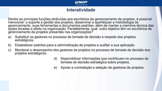 Interatividade
Dentre as principais funções atribuídas aos escritórios de gerenciamento de projetos, é possível
mencionar: o suporte à gestão dos projetos, disseminar e aperfeiçoar a metodologia de
gerenciamento, suas ferramentas e documentos padrões, além de manter a memória técnica das
ações levadas a efeito na organização. Paralelamente, qual outro objetivo têm os escritórios de
gerenciamento de projetos presentes nas organizações?
a) Substituir os gestores no processo de tomada de decisão a respeito dos projetos
estratégicos.
b) Estabelecer padrões para a administração de projetos e auditar a sua aplicação.
c) Monitorar o desempenho dos gestores de projetos no processo de tomada de decisão dos
projetos estratégicos.
d) Disponibilizar informações que contribuam no processo de
tomada de decisão estratégica sobre projetos.
e) Apoiar a contratação e seleção de gestores de projetos.
 