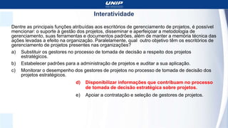 Interatividade
Dentre as principais funções atribuídas aos escritórios de gerenciamento de projetos, é possível
mencionar: o suporte à gestão dos projetos, disseminar e aperfeiçoar a metodologia de
gerenciamento, suas ferramentas e documentos padrões, além de manter a memória técnica das
ações levadas a efeito na organização. Paralelamente, qual outro objetivo têm os escritórios de
gerenciamento de projetos presentes nas organizações?
a) Substituir os gestores no processo de tomada de decisão a respeito dos projetos
estratégicos.
b) Estabelecer padrões para a administração de projetos e auditar a sua aplicação.
c) Monitorar o desempenho dos gestores de projetos no processo de tomada de decisão dos
projetos estratégicos.
d) Disponibilizar informações que contribuam no processo
de tomada de decisão estratégica sobre projetos.
e) Apoiar a contratação e seleção de gestores de projetos.
 