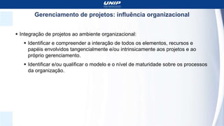 Gerenciamento de projetos: influência organizacional
 Integração de projetos ao ambiente organizacional:
 Identificar e compreender a interação de todos os elementos, recursos e
papéis envolvidos tangencialmente e/ou intrinsicamente aos projetos e ao
próprio gerenciamento.
 Identificar e/ou qualificar o modelo e o nível de maturidade sobre os processos
da organização.
 