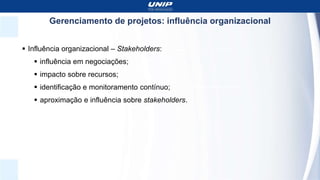 Gerenciamento de projetos: influência organizacional
 Influência organizacional – Stakeholders:
 influência em negociações;
 impacto sobre recursos;
 identificação e monitoramento contínuo;
 aproximação e influência sobre stakeholders.
 