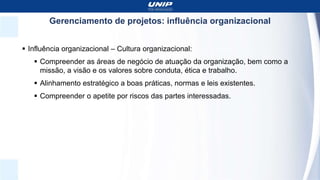 Gerenciamento de projetos: influência organizacional
 Influência organizacional – Cultura organizacional:
 Compreender as áreas de negócio de atuação da organização, bem como a
missão, a visão e os valores sobre conduta, ética e trabalho.
 Alinhamento estratégico a boas práticas, normas e leis existentes.
 Compreender o apetite por riscos das partes interessadas.
 