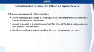 Gerenciamento de projetos: influência organizacional
 Influência organizacional – Comunicações:
 Definir estratégia: processos e tecnologias que comtemplem todos os recursos
e partes interessadas pertinentes.
 Garantir o acesso e a segurança pertinentes e/ou alinhadas a outras guias de
boas práticas, normas e leis.
 Identificar e mitigar possíveis conflitos éticos e culturais entre recursos.
 