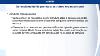 Gerenciamento de projetos: estrutura organizacional
 Estruturas organizacionais:
 Compreender, se necessário, definir estrutura sobre o conjunto de cargos
funcionais e hierárquicos a fim de garantir adequado controle e gestão dos
recursos.
 Diferentes tipos de estruturas permitem diferentes tipos de gerenciamento
sobre projetos. Desta forma, estruturas existentes, custo e otimização de
recursos devem ser levados em consideração na escolha da estrutura.
 