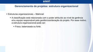Gerenciamento de projetos: estrutura organizacional
 Estruturas organizacionais – Matricial:
 A classificação está relacionada com o poder atribuído ao nível de gerência
e/ou equipe responsável pela gestão/coordenação do projeto. Por esse motivo,
a estrutura organizacional pode ser:
 Fraca, balanceada ou forte.
 