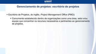 Gerenciamento de projetos: escritório de projetos
 Escritório de Projetos, do inglês, Project Management Office (PMO):
 Comumente estabelecido dentro de organizações como uma área, setor e/ou
equipe que concentrar os recursos necessários e pertinentes ao gerenciamento
de projetos.
 