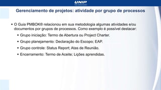 Gerenciamento de projetos: atividade por grupo de processos
 O Guia PMBOK® relacionou em sua metodologia algumas atividades e/ou
documentos por grupos de processos. Como exemplo é possível destacar:
 Grupo iniciação: Termo de Abertura ou Project Charter.
 Grupo planejamento: Declaração do Escopo; EAP.
 Grupo controle: Status Report; Atas de Reunião.
 Encerramento: Termo de Aceite; Lições aprendidas.
 