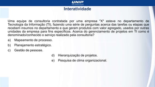 Interatividade
Uma equipe de consultoria contratada por uma empresa "X" esteve no departamento de
Tecnologia da Informação (TI), fazendo uma série de perguntas acerca das tarefas ou etapas que
recebem insumos no departamento e que geram produtos com valor agregado, usados por outras
unidades da empresa para fins específicos. Acerca do gerenciamento de projetos em TI como é
denominado/conhecido o serviço realizado pela consultoria?
a) Mapeamento de processo.
b) Planejamento estratégico.
c) Gestão de pessoas.
d) Hierarquização de projetos.
e) Pesquisa de clima organizacional.
 