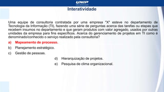 Interatividade
Uma equipe de consultoria contratada por uma empresa "X" esteve no departamento de
Tecnologia da Informação (TI), fazendo uma série de perguntas acerca das tarefas ou etapas que
recebem insumos no departamento e que geram produtos com valor agregado, usados por outras
unidades da empresa para fins específicos. Acerca do gerenciamento de projetos em TI como é
denominado/conhecido o serviço realizado pela consultoria?
a) Mapeamento de processo.
b) Planejamento estratégico.
c) Gestão de pessoas.
d) Hierarquização de projetos.
e) Pesquisa de clima organizacional.
 