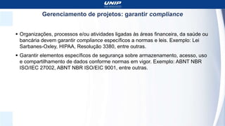 Gerenciamento de projetos: garantir compliance
 Organizações, processos e/ou atividades ligadas às áreas financeira, da saúde ou
bancária devem garantir compliance específicos a normas e leis. Exemplo: Lei
Sarbanes-Oxley, HIPAA, Resolução 3380, entre outras.
 Garantir elementos específicos de segurança sobre armazenamento, acesso, uso
e compartilhamento de dados conforme normas em vigor. Exemplo: ABNT NBR
ISO/IEC 27002, ABNT NBR ISO/EIC 9001, entre outras.
 