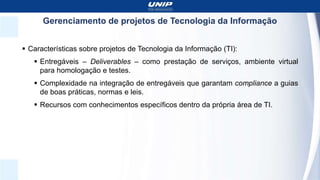 Gerenciamento de projetos de Tecnologia da Informação
 Características sobre projetos de Tecnologia da Informação (TI):
 Entregáveis – Deliverables – como prestação de serviços, ambiente virtual
para homologação e testes.
 Complexidade na integração de entregáveis que garantam compliance a guias
de boas práticas, normas e leis.
 Recursos com conhecimentos específicos dentro da própria área de TI.
 