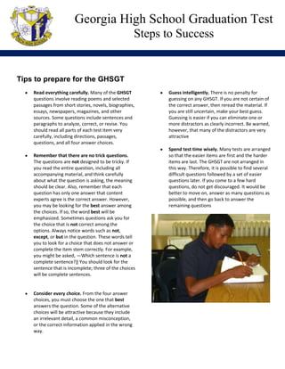 Georgia High School Graduation Test
                                                      Steps to Success


                                                        -Morgan A.
Tips to prepare for the GHSGT
    Read everything carefully. Many of the GHSGT               Guess intelligently. There is no penalty for
    questions involve reading poems and selected               guessing on any GHSGT. If you are not certain of
    passages from short stories, novels, biographies,          the correct answer, then reread the material. If
    essays, newspapers, magazines, and other                   you are still uncertain, make your best guess.
    sources. Some questions include sentences and              Guessing is easier if you can eliminate one or
    paragraphs to analyze, correct, or revise. You             more distractors as clearly incorrect. Be warned,
    should read all parts of each test item very               however, that many of the distractors are very
    carefully, including directions, passages,                 attractive
    questions, and all four answer choices.
                                                               Spend test time wisely. Many tests are arranged
    Remember that there are no trick questions.                so that the easier items are first and the harder
    The questions are not designed to be tricky. If            items are last. The GHSGT are not arranged in
    you read the entire question, including all                this way. Therefore, it is possible to find several
    accompanying material, and think carefully                 difficult questions followed by a set of easier
    about what the question is asking, the meaning             questions later. If you come to a few hard
    should be clear. Also, remember that each                  questions, do not get discouraged. It would be
    question has only one answer that content                  better to move on, answer as many questions as
    experts agree is the correct answer. However,              possible, and then go back to answer the
    you may be looking for the best answer among               remaining questions
    the choices. If so, the word best will be
    emphasized. Sometimes questions ask you for
    the choice that is not correct among the
    options. Always notice words such as not,
    except, or but in the question. These words tell
    you to look for a choice that does not answer or
    complete the item stem correctly. For example,
    you might be asked, ―Which sentence is not a
    complete sentence?‖ You should look for the
    sentence that is incomplete; three of the choices
    will be complete sentences.


    Consider every choice. From the four answer
    choices, you must choose the one that best
    answers the question. Some of the alternative
    choices will be attractive because they include
    an irrelevant detail, a common misconception,
    or the correct information applied in the wrong
    way.
 