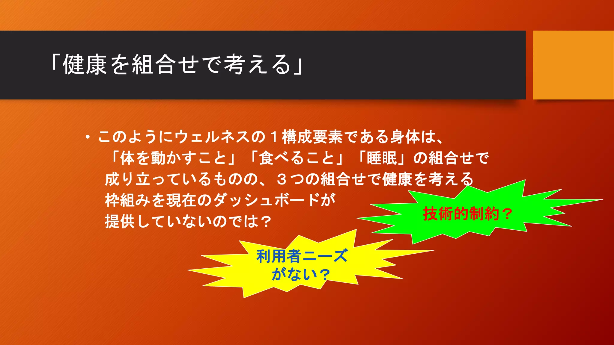 「健康を組合せで考える」
• このようにウェルネスの１構成要素である身体は、
「体を動かすこと」「食べること」「睡眠」の組合せで
成り立っているものの、３つの組合せで健康を考える
枠組みを現在のダッシュボードが
提供していないのでは？
技術的制約？
利用者ニーズ
がない？
 