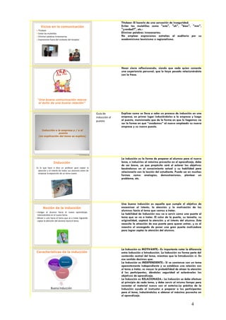 Titubear: El hacerlo da una sensación de inseguridad.
       Vicios en la comunicación                                                                      Evitar las muletillas como "este", "eh", "bien", "mm",
 Titubear                                                                                            "¿verdad?", etc.-
 Evitar las muletillas                                                                               Eliminar palabras innecesarias.
 Eliminar palabras innecesarias.                                                                     No emplear expresiones extrañas al auditorio por su
 Expresiones fuera del contexto del receptor                                                         academicismo tecnicismo o regionalismo.




                                                                                                      Hacer cierre reflexionando, siendo que cada quien comente
                                                                                                      una experiencia personal, que le haya pasado relacionándola
                                                                                                      con la frase.




    “Una buena comunicación marca
     el éxito de una buena relación”



                                                                                       Guía de        Explicar como se lleva a cabo un proceso de inducción en una
                                                                                       inducción al   empresa, en primer lugar induciéndolos a la empresa y luego
                                                                                       puesto         al puesto, mencionado que de la forma en que lo hagamos va
                                                                                                      ser la forma en que “vendamos” al nuevo empleado su nueva
                                                                                                      empresa y su nuevo puesto.
       Inducción a la empresa y / o al
                    puesto
     (en explicación del tema se explica)




                                             Lic. Víctor Manuel Martínez-Orta Vivero
                                                       Lic. Carmen Moreno Dipp



                                                                                                      La inducción es la forma de preparar al alumno para el nuevo
                    Inducción                                                                         tema, e inducirlos al máximo provecho en el aprendizaje, debe
                                                                                                      de ser breve, ya que propósito será el aclarar los objetivos
Es lo que hace o dice un profesor para captar la                                                      basándonos en el conocimiento actual y su habilidad para
  atención y el interés de todos sus alumnos antes de
  empezar la exposición de un tema nuevo
                                                                                                      relacionarlo con la lección del estudiante. Puede ser en muchas
                                                                                                      formas como: analogías, demostraciones, plantear un
                                                                                                      problema, etc.




                                                                                                      Una buena inducción es aquella que cumple el objetivo de
         Noción de la inducción                                                                       encaminar el interés, la atención y la motivación de los
                                                                                                      alumnos hacia el tema que vamos a tratar.
   Instigar al alumno hacia el nuevo aprendizaje,
    interesándolo en el nuevo tema.                                                                   La habilidad de Inducción nos va a servir como una puerta al
   Mover a uno hacia el tema que se a tratar logrando                                                tema que se va a tratar. El color de la puerta, su tamaño, su
    captar la atención del alumno hacia el tema.                                                      originalidad, captará la atención y el interés del alumno. Este
                                                                                                      necesita la atracción de esa puerta para querer entrar, y es el
                                                                                                      maestro el encargado de poner una gran puerta motivadora
                                                                                                      para lograr captar la atención del alumno.




                                                                                                      La Inducción es MOTIVANTE.- Es importante notar la diferencia
Características de la inducción                                                                       entre Inducción e Introducción. La Inducción no forma parte del
                                                                                                      contenido central del tema, mientras que la Introducción sí. En
                                                                                                      ese sentido decimos que:
                  Indepen-
                                Motivación
                                                                                                      La Inducción es INDEPENDIENTE.- Si se comienza con un tema
                   dencia                                                                             aparentemente independiente y se establece una relación con
                                                                                                      el tema a tratar, es mayor la probabilidad de atraer la atención
                             Relación                                                                 d los participantes, dándoles seguridad al aclarárseles los
                                                                                                      objetivos de aprendizaje.
                                                                                                      La Inducción es RELACIONADA.- La Inducción se debe efectuar
                                                                                                      al principio de cada tema, y debe servir al mismo tiempo para
                                                                                                      conectar el material nuevo con el anterior.La práctica de la
                 Buena Inducción                                                                      Inducción ayuda al instructor a preparar a los participantes
                                                                                                      para el tema, induciéndolos a obtener el máximo provecho en
                                                                                                      el aprendizaje.

                                                                                                                                                              4
 