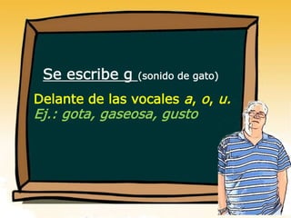 Se escribe g (sonido de gato)
Delante de las vocales a, o, u.
Ej.: gota, gaseosa, gusto
 