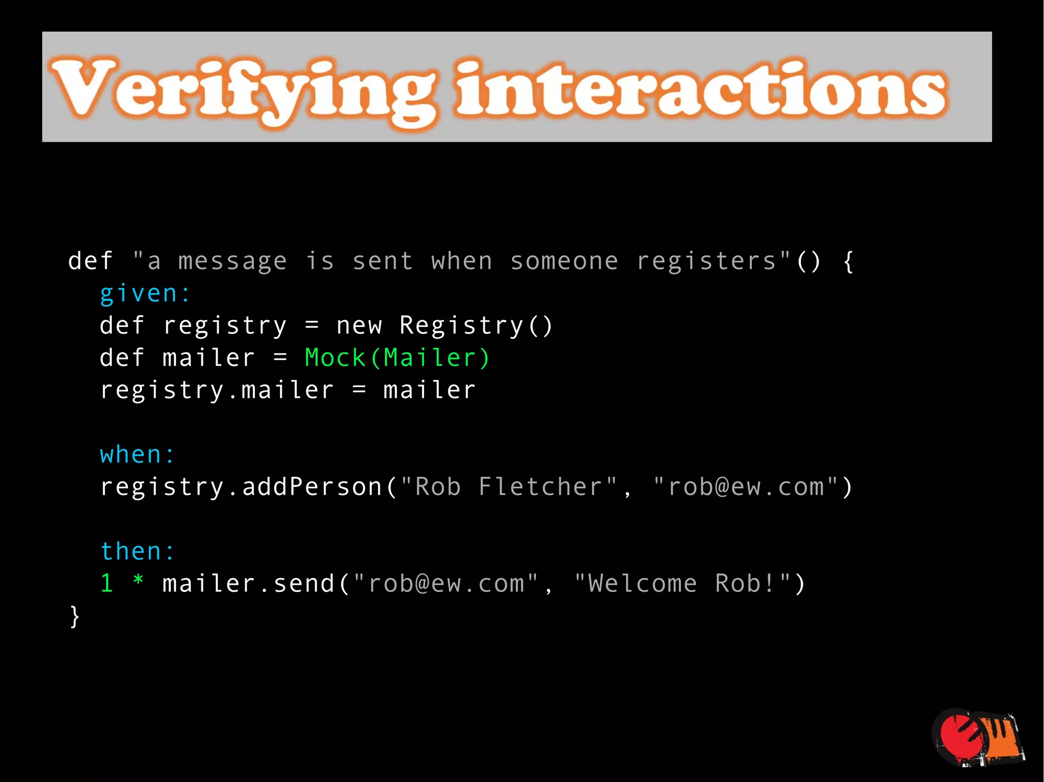 def  "a message is sent when someone registers" () {    given:    def registry = new Registry()    def mailer =  Mock(Mailer)    registry.mailer = mailer    when:    registry.addPerson( "Rob Fletcher" ,  "rob@ew.com" )    then:    1 *  mailer.send( "rob@ew.com" ,  "Welcome Rob!" ) } 