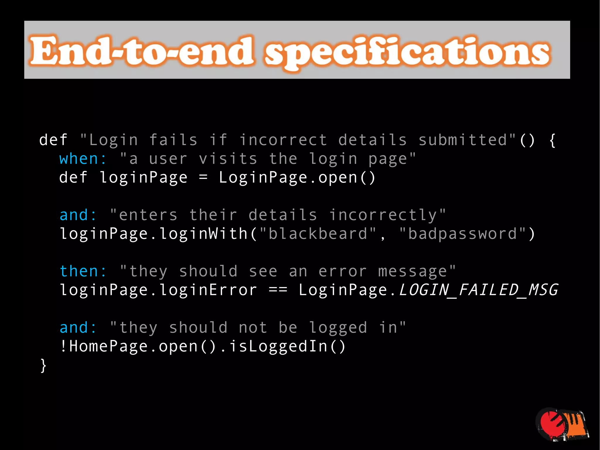 def  "Login fails if incorrect details submitted" () { when:   "a user visits the login page" def loginPage = LoginPage.open() and:   "enters their details incorrectly" loginPage.loginWith( "blackbeard" ,  "badpassword" ) then:   "they should see an error message" loginPage.loginError == LoginPage. LOGIN_FAILED_MSG and:   "they should not be logged in" !HomePage.open().isLoggedIn() } 