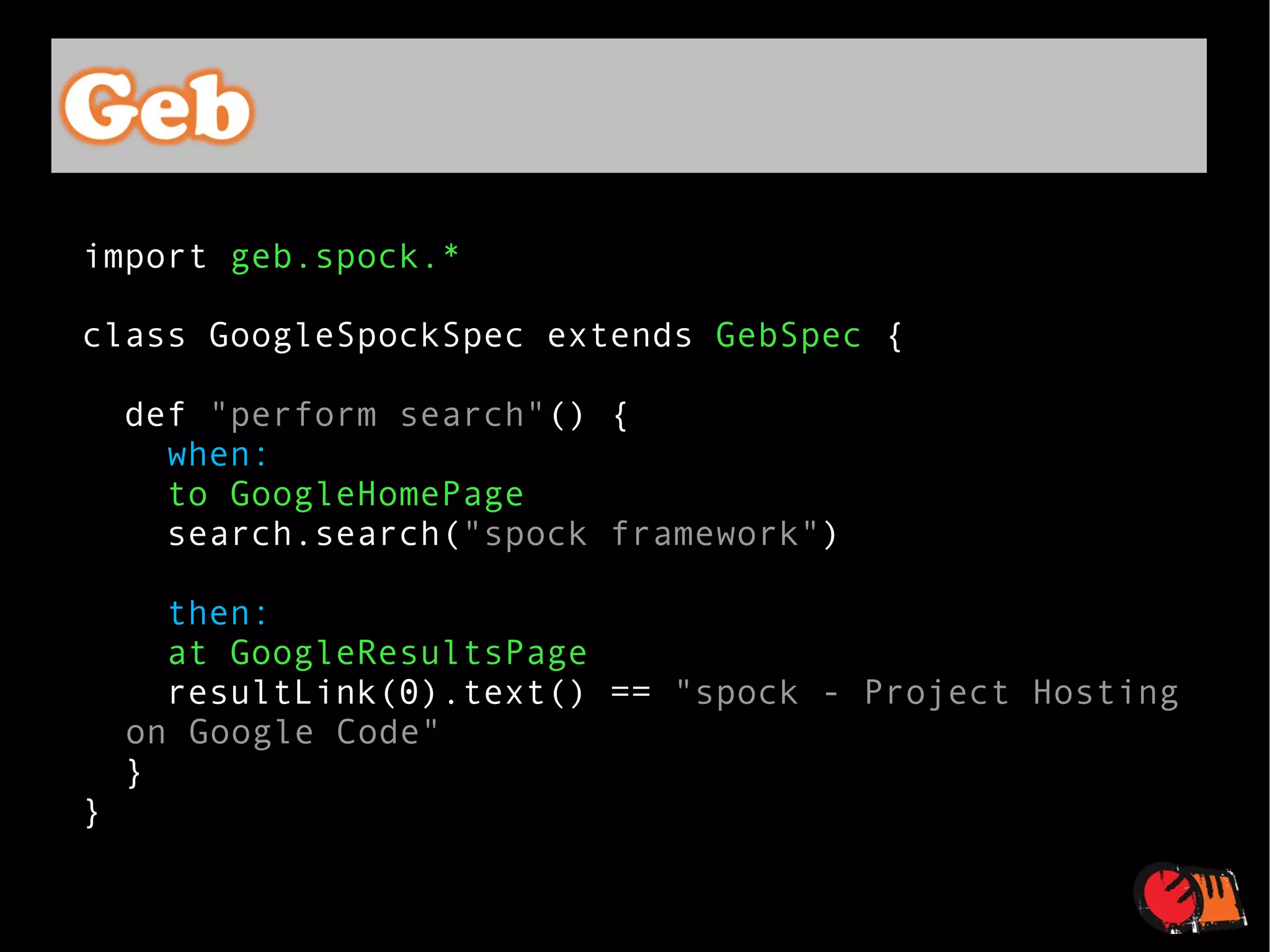 import  geb.spock.* class GoogleSpockSpec extends  GebSpec  { def  "perform search" () { when: to GoogleHomePage search.search( "spock framework" ) then: at GoogleResultsPage resultLink(0).text() ==  "spock - Project Hosting on Google Code" } } 