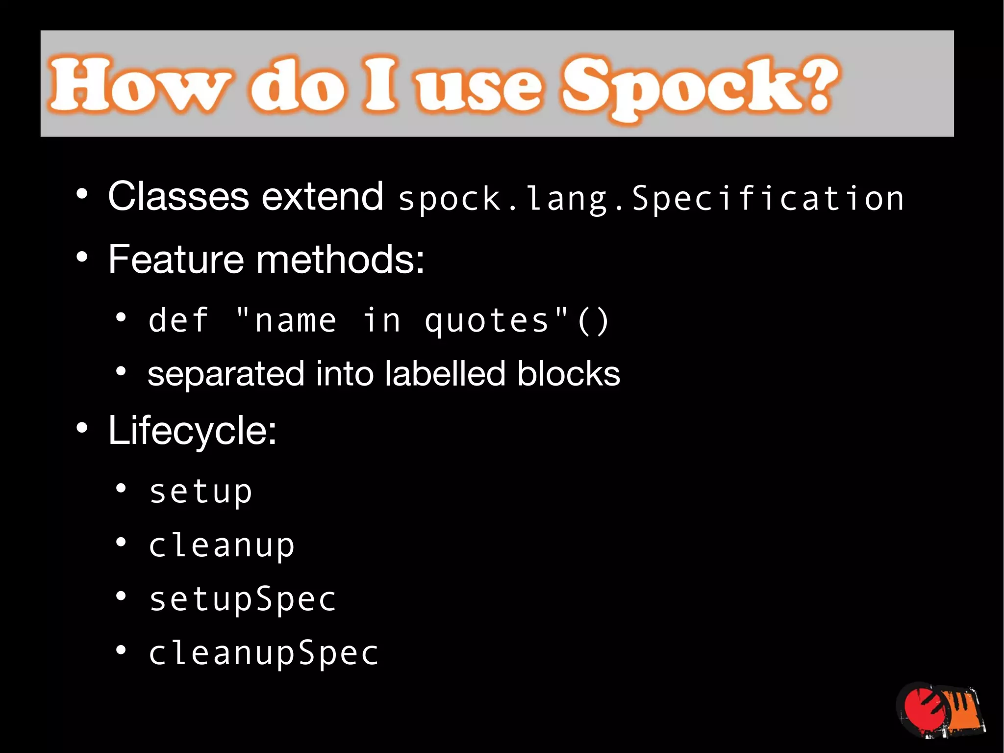 Classes extend  spock.lang.Specification Feature methods: def "name in quotes"() separated into labelled blocks Lifecycle:  setup cleanup setupSpec cleanupSpec 