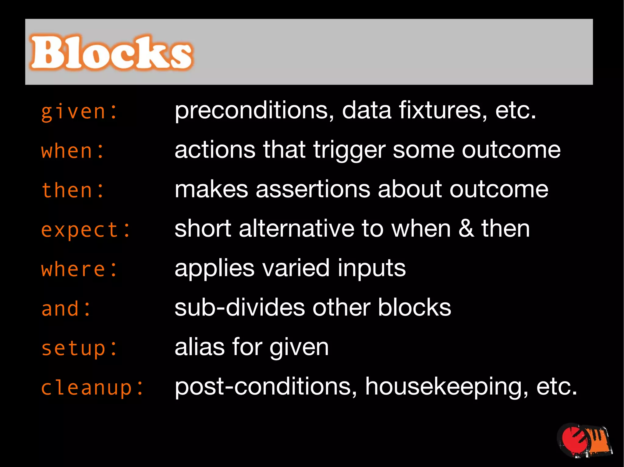 given :   preconditions, data fixtures, etc. when :   actions that trigger some outcome then :   makes assertions about outcome expect :   short alternative to when & then where :   applies varied inputs and :   sub-divides other blocks setup :   alias for given cleanup : post-conditions, housekeeping, etc. 