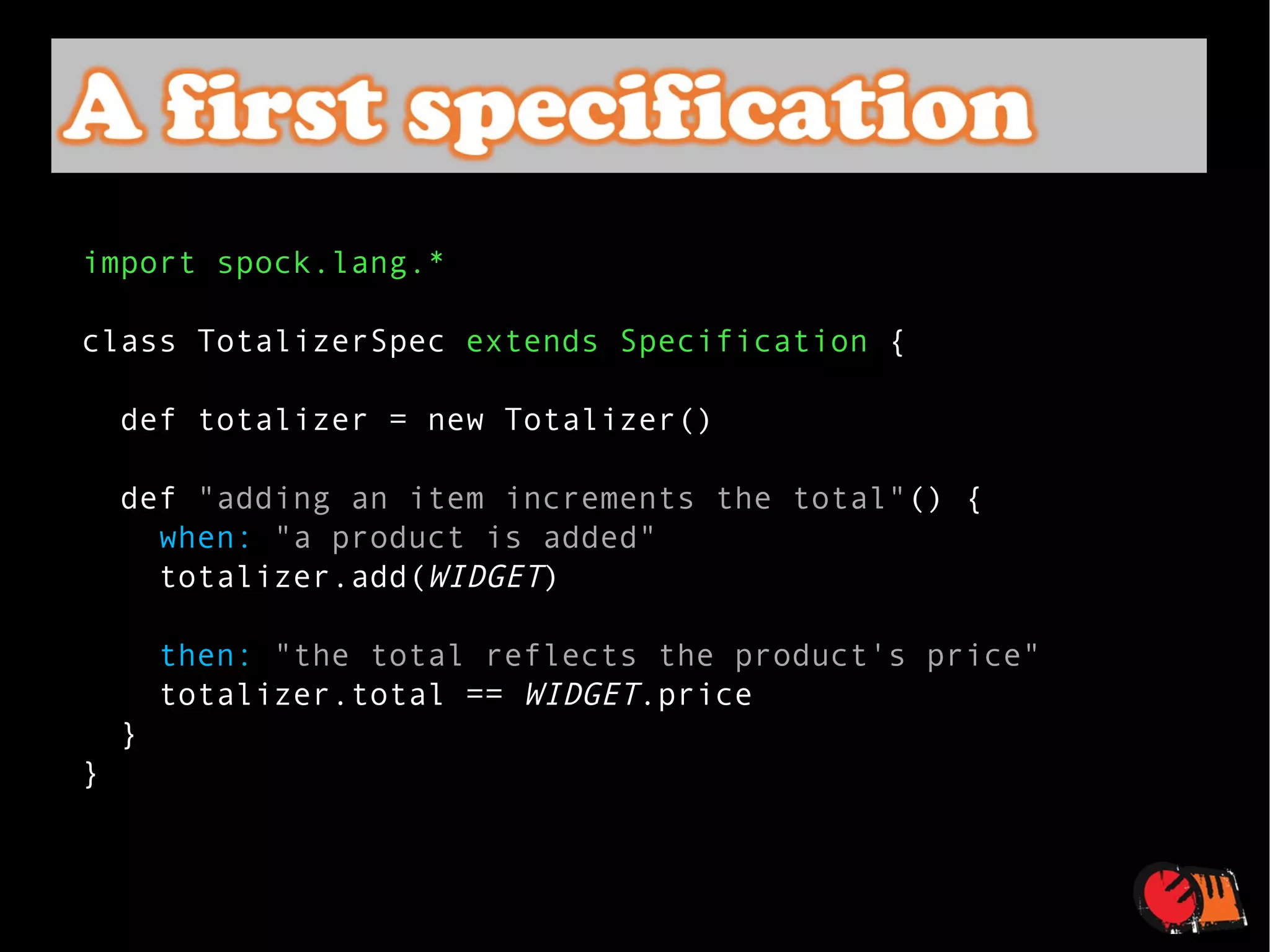 import spock.lang.* class TotalizerSpec  extends Specification  {    def totalizer = new Totalizer()    def  "adding an item increments the total" () {      when:   "a product is added"      totalizer.add( WIDGET )      then:   "the total reflects the product's price"      totalizer.total ==  WIDGET .price    } } 