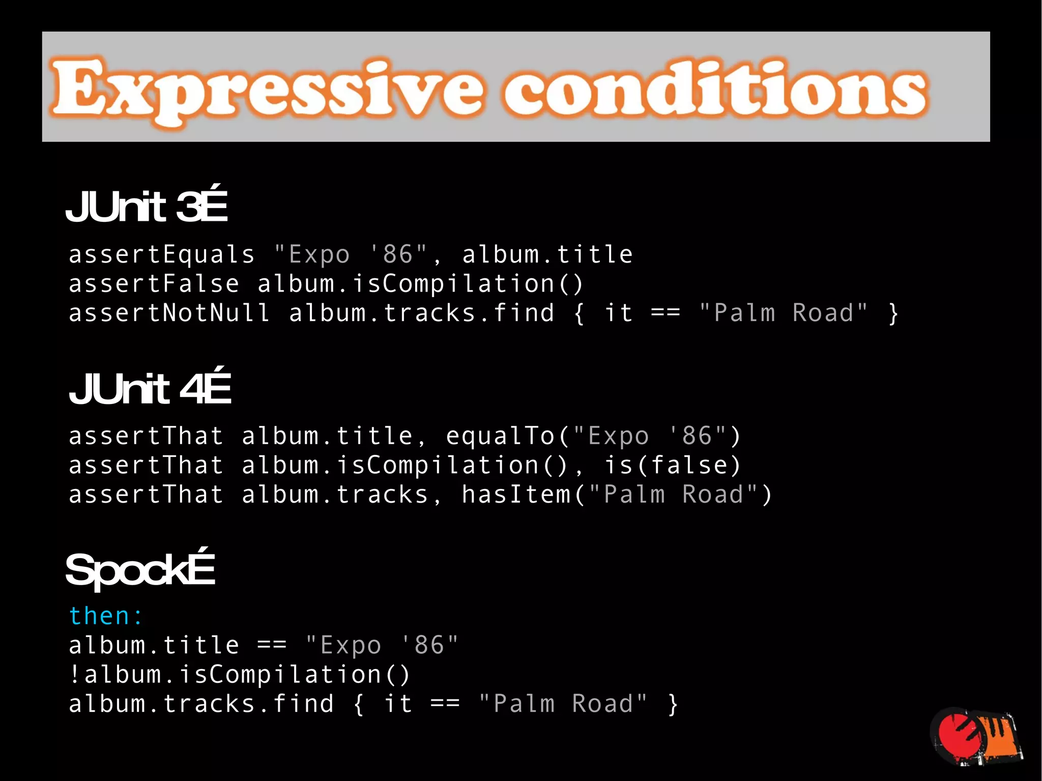 assertEquals  "Expo '86" , album.title assertFalse album.isCompilation() assertNotNull album.tracks.find { it ==  "Palm Road"  } JUnit 3… assertThat album.title, equalTo( "Expo '86" ) assertThat album.isCompilation(), is(false) assertThat album.tracks, hasItem( "Palm Road" ) JUnit 4… then: album.title ==  "Expo '86" !album.isCompilation() album.tracks.find { it ==  "Palm Road"  } Spock… 