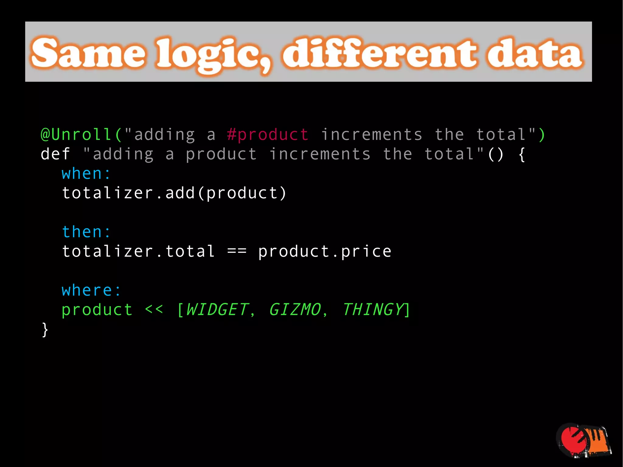@Unroll( "adding a  #product  increments the total" ) def  "adding a product increments the total" () {    when:   totalizer.add(product)    then: totalizer.total == product.price    where:   product << [ WIDGET ,  GIZMO ,  THINGY ] } 