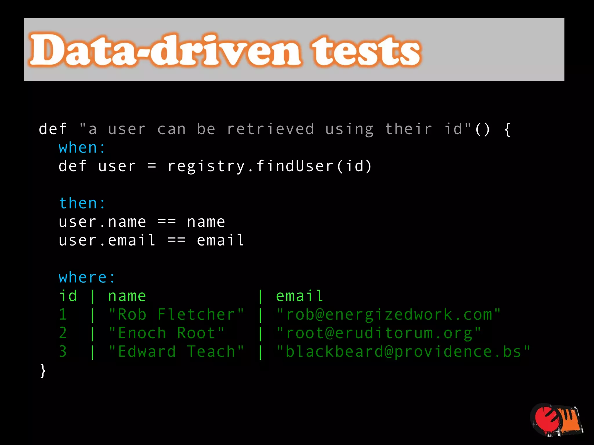 def  "a user can be retrieved using their id" () {    when:   def user = registry.findUser(id)    then:   user.name == name user.email == email    where:   id | name  | email 1   |  "Rob Fletcher"  |  "rob@energizedwork.com"   2   |  "Enoch Root"   |  "root@eruditorum.org"   3   |  "Edward Teach"  |  "blackbeard@providence.bs"   } 