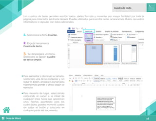 16
Los cuadros de texto permiten escribir textos, darles formato y moverlos con mayor facilidad por toda la
página para colocarlos en donde desees. Puedes utilizarlos para escribir notas, aclaraciones, títulos, recuadros
informativos o cápsulas con datos adicionales.
1. Selecciona la ficha Insertar.
3. Se desplegará un menú,
selecciona la opción Cuadro
de texto simple.
2. Elige la herramienta
Cuadro de texto.
Para aumentar o disminuir su tamaño,
selecciona una de las esquinas y, sin
soltar el botón, arrastra el cursor para
hacerlo más grande o chico según se
necesite.
Para moverlo de lugar, selecciónalo
colocando el cursor a la mitad de
cualquier línea hasta que aparezcan
unas flechas apuntando para los
cuatro lados; puedes mover el cuadro
sin soltar el botón y colocarlo en
cualquier parte del documento.
 