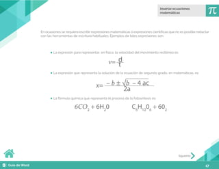 17
En ocasiones se requiere escribir expresiones matemáticas o expresiones científicas que no es posible redactar
con las herramientas de escritura habituales. Ejemplos de tales expresiones son:
La expresión para representar, en física, la velocidad del movimiento rectilíneo es:
La expresión que representa la solución de la ecuación de segundo grado, en matemáticas, es:
La fórmula química que representa el proceso de la fotosíntesis es:
v= t
d
x=
2a
– b ± √b – 4 ac
6CO2
+ 6H2
0 C6
H12
06
+ 602
Siguiente
 