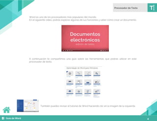 4
Word es uno de los procesadores más populares del mundo.
En el siguiente video, podrás explorar algunas de sus funciones y saber cómo crear un documento.
A continuación te compartimos una guía sobre las herramientas que podrás utilizar en este
procesador de texto.
También puedes revisar el tutorial de Word haciendo clic en la imagen de la izquierda.
 