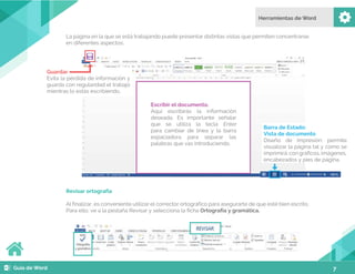 7
La página en la que se está trabajando puede presentar distintas vistas que permiten concentrarse
en diferentes aspectos.
Revisar ortografía
Al finalizar, es conveniente utilizar el corrector ortográfico para asegurarte de que esté bien escrito.
Para ello, ve a la pestaña Revisar y selecciona la ficha Ortografía y gramática.
Escribir el documento.
Aquí escribirás la información
deseada. Es importante señalar
que se utiliza la tecla Enter
para cambiar de línea y la barra
espaciadora para separar las
palabras que vas introduciendo.
Barra de Estado:
Vista de documento
Diseño de impresión: permite
visualizar la página tal y como se
imprimirá: con gráficos, imágenes,
encabezados y pies de página.
Guardar
Evita la pérdida de información y
guarda con regularidad el trabajo
mientras lo estás escribiendo.
 