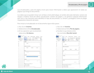15
Los encabezados y pies de página sirven para incluir información o datos que aparecerán en todas las
páginas que tenga el documento.
Los datos que se pueden incluir son: el título o tema del trabajo, el nombre del autor del texto, número de
equipo o materia, fecha de última actualización, número de página, y en general cualquier información
que sirva o sea necesaria para identificar el tipo de documento, su versión y protegerlo contra el plagio
respetando el derecho de autor.
Para incluir un encabezado en el documento sigue estos pasos:
1. Haz clic en Insertar.
2. Selecciona la ficha Encabezado.
3. En las opciones que se presenten
selecciona: En blanco.
1. Haz clic en Insertar.
2. Selecciona la ficha Pie de página.
3. Escribe lo que desees entre
los corchetes [Escribir texto].
 