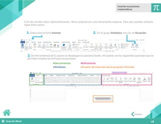 18
3.De Herramientas de Ecuación se desplegará la pestaña Diseño. Ahí podrás ver los siguientes apartados que te
permiten insertar las fórmulas/ecuaciones:
1. Selecciona la ficha Insertar
Herramientas Estructuras
Símbolos Cuadro de inserción de la ecuación/fórmula
2. En el grupo Símbolos, haz clic en Ecuación.
A fin de escribir estas representaciones, Word proporciona una herramienta especial. Para que puedas utilizarla,
sigue estos pasos:
Anterior
 