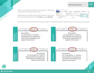 8
Todo lo que escribas puedes presentarlo en diferentes
ubicaciones dentro del documento.
Selecciona los párrafos que deseas alinear y elige en la
barra de herramientas la ficha Archivo, grupo Párrafo.
A continuación te presentamos el modo en que se visualiza el párrafo, dependiendo de la alineación que elijas.
Buscadores
Los buscadores o motores
de búsqueda son programas
informáticos diseñados para
obtener información
Buscadores
Los buscadores o motores
de búsqueda son programas
informáticos diseñados para
obtener información
Buscadores
Los buscadores o motores
de búsqueda son programas
informáticos diseñados para
obtener información
Buscadores
Los buscadores o motores
de búsqueda son programas
informáticos diseñados para
obtener información
Alineado
a
la
Izquierda
Centrado
Alineado
a
la
Derecha
Justificado
 