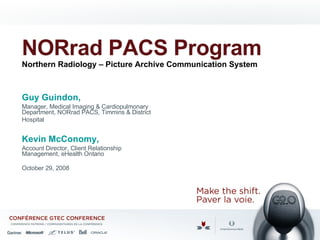 NORrad PACS Program Northern Radiology – Picture Archive Communication System   Guy Guindon,  Manager, Medical Imaging & Cardiopulmonary Department, NORrad PACS, Timmins & District Hospital   Kevin McConomy,  Account Director, Client Relationship Management, eHealth Ontario  October 29, 2008 