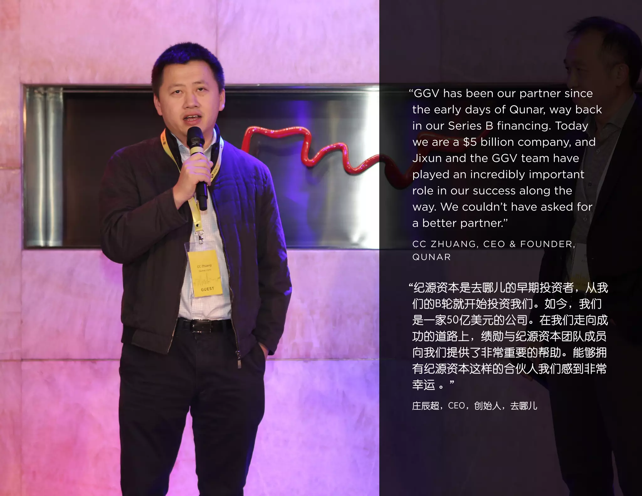 17
“GGV has been our partner since
the early days of Qunar, way back
in our Series B financing. Today
we are a $5 billion company, and
Jixun and the GGV team have
played an incredibly important
role in our success along the
way. We couldn’t have asked for
a better partner.”
CC ZHUANG, CEO & FOUNDER,
QUNAR
“纪源资本是去哪儿的早期投资者，从我
们的B轮就开始投资我们。如今，我们
是一家50亿美元的公司。在我们走向成
功的道路上，绩勋与纪源资本团队成员
向我们提供了非常重要的帮助。能够拥
有纪源资本这样的合伙人我们感到非常
幸运 。”
庄辰超，CEO，创始人，去哪儿
 