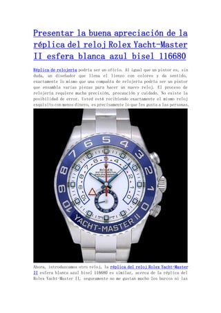 Presentar la buena apreciación de la
réplica del reloj Rolex Yacht-Master
II esfera blanca azul bisel 116680
Réplica de relojería podría ser un oficio. Al igual que un pintor es, sin
duda, un diseñador que llena el lienzo con colores y da sentido,
exactamente lo mismo que una compañía de relojería podría ser un pintor
que ensambla varias piezas para hacer un nuevo reloj. El proceso de
relojería requiere mucha precisión, precaución y cuidado. No existe la
posibilidad de error. Usted está recibiendo exactamente el mismo reloj
exquisito con menos dinero, es precisamente lo que les gusta a las personas.
Ahora, introduzcamos otro reloj, la réplica del reloj Rolex Yacht-Master
II esfera blanca azul bisel 116680 es similar, acerca de la réplica del
Rolex Yacht-Master II, seguramente no me gustan mucho los barcos ni las
 