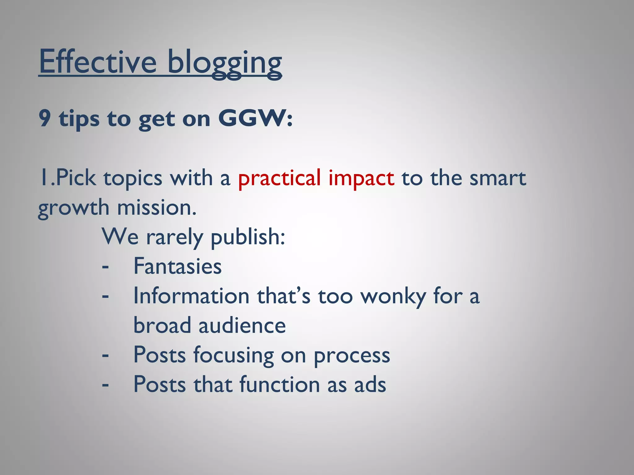 Effective blogging
9 tips to get on GGW:
1. Pick topics with a practical impact to the
smart growth mission.
We rarely publish:
●
Fantasies
●
Information that’s too wonky for a broad
audience
●
Posts focusing on process
●
Posts that function as ads
 