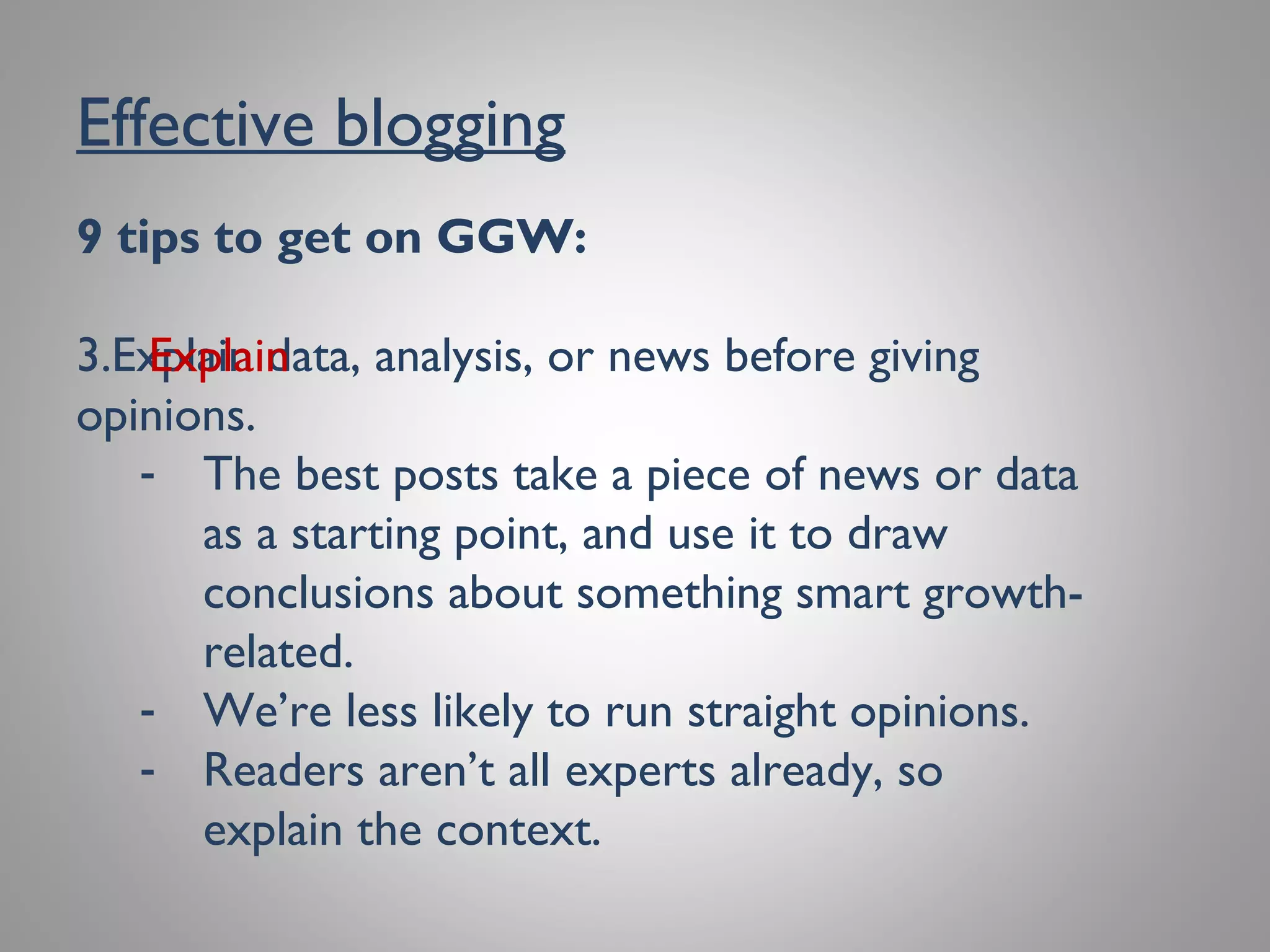 Effective blogging
9 tips to get on GGW:
3. Explain data, analysis, or news before giving
opinions.
- The best posts take a piece of news or data
as a starting point, and use it to draw
conclusions about something smart growth-
related.
- We’re less likely to run straight opinions.
- Readers aren’t all experts already, so explain
the context.
Explain
 