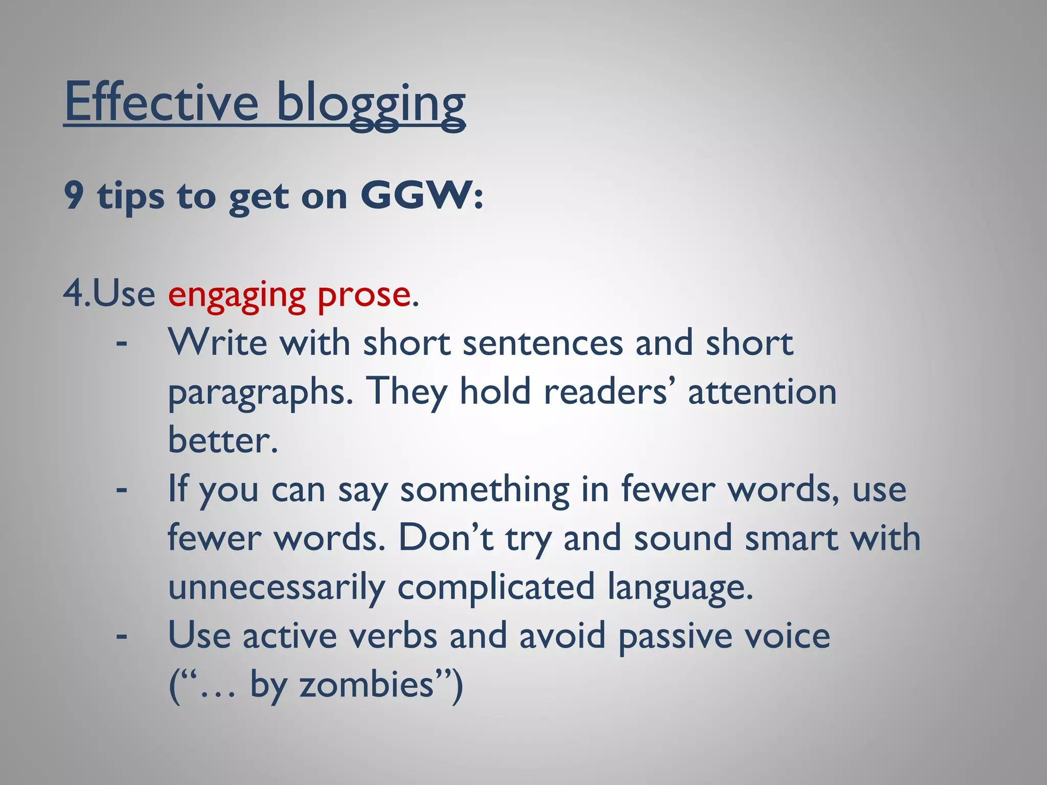 Effective blogging
9 tips to get on GGW:
4. Use engaging prose.
- Write with short sentences and short
paragraphs.They hold readers’ attention
better.
- If you can say something in fewer words, use
fewer words. Don’t try and sound smart with
unnecessarily complicated language.
- Use active verbs and avoid passive voice
(“… by zombies”)
 