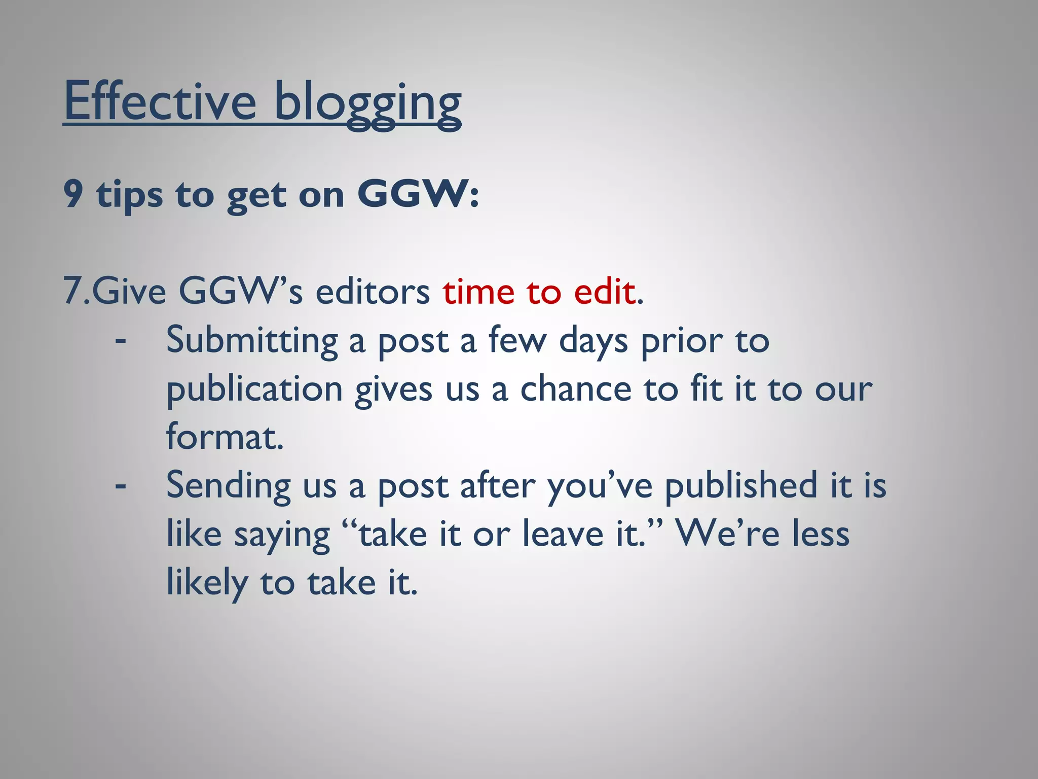 Effective blogging
9 tips to get on GGW:
7. Give GGW’s editors time to edit.
- Submitting a post a few days prior to
publication gives us a chance to fit it to our
format.
- Sending us a post after you’ve published it is
like saying “take it or leave it.”We’re less
likely to take it.
 