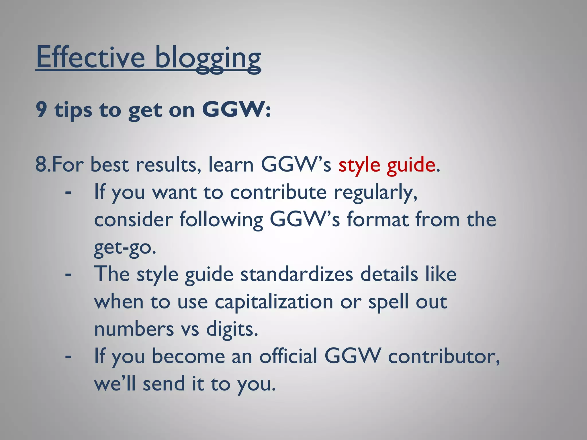 Effective blogging
9 tips to get on GGW:
8. For best results, learn GGW’s style guide.
- If you want to contribute regularly, consider
following GGW’s format from the get-go.
- The style guide standardizes details like
when to use capitalization or spell out
numbers vs digits.
- If you become an official GGW contributor,
we’ll send it to you.
 