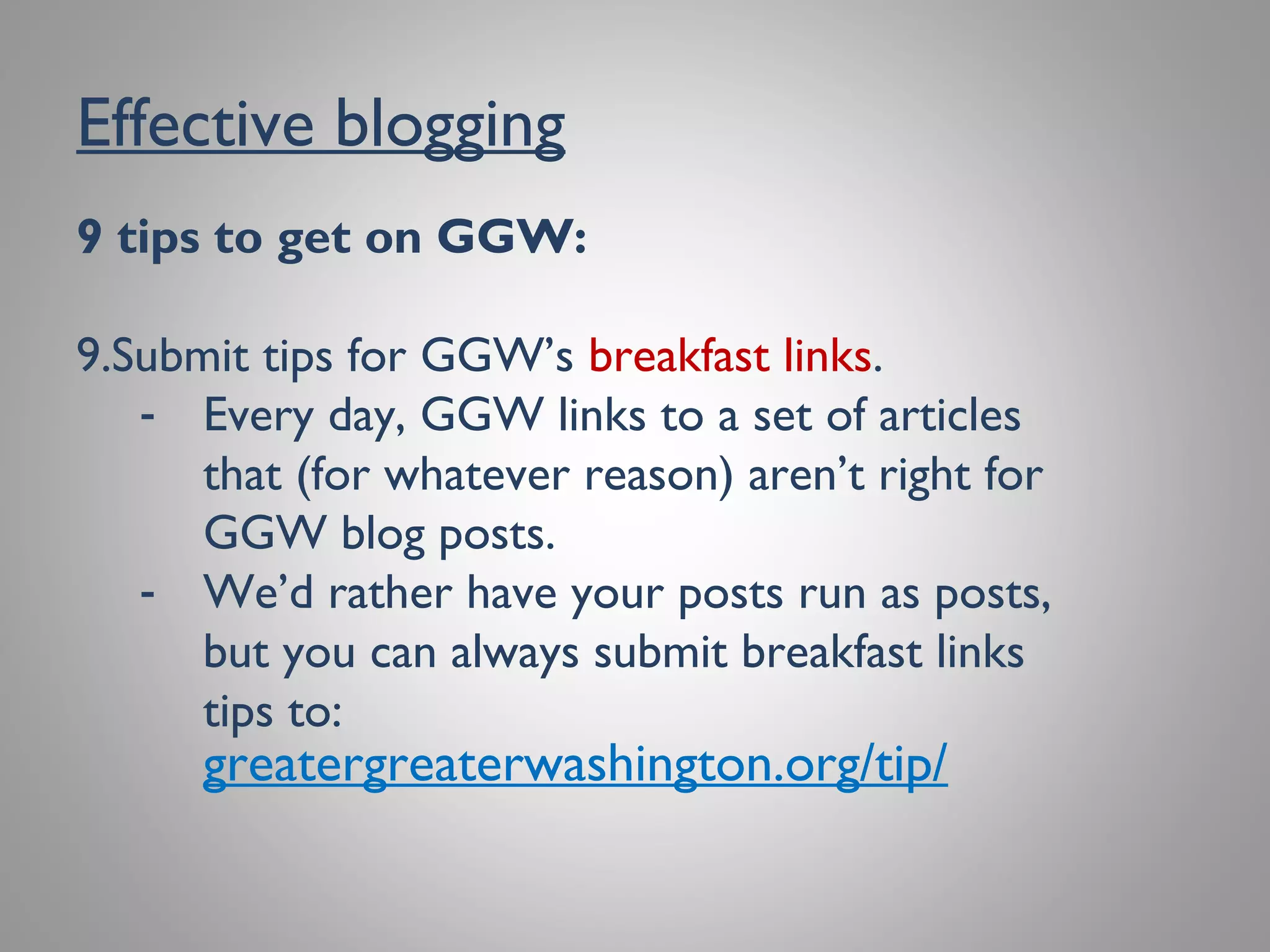 Effective blogging
9 tips to get on GGW:
9. Submit tips for GGW’s breakfast links.
- Every day, GGW links to a set of articles
that (for whatever reason) aren’t right for
GGW blog posts.
- We’d rather have your posts run as posts,
but you can always submit breakfast links
tips to:
greatergreaterwashington.org/tip/
 