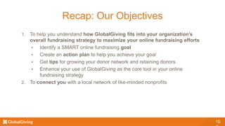 10
Recap: Our Objectives
1. To help you understand how GlobalGiving fits into your organization’s
overall fundraising strategy to maximize your online fundraising efforts
• Identify a SMART online fundraising goal
• Create an action plan to help you achieve your goal
• Get tips for growing your donor network and retaining donors
• Enhance your use of GlobalGiving as the core tool in your online
fundraising strategy
2. To connect you with a local network of like-minded nonprofits
 