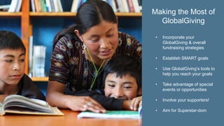 • Incorporate your
GlobalGiving & overall
fundraising strategies
• Establish SMART goals
• Use GlobalGiving’s tools to
help you reach your goals
• Take advantage of special
events or opportunities
• Involve your supporters!
• Aim for Superstar-dom
Making the Most of
GlobalGiving
 